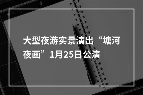 大型夜游实景演出“塘河夜画”1月25日公演