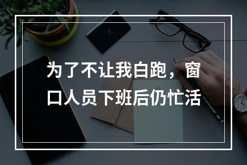 为了不让我白跑，窗口人员下班后仍忙活