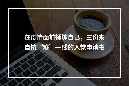 在疫情面前锤炼自己，三份来自抗“疫”一线的入党申请书