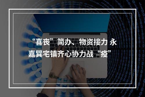 “喜丧”简办、物资接力 永嘉巽宅镇齐心协力战“疫”