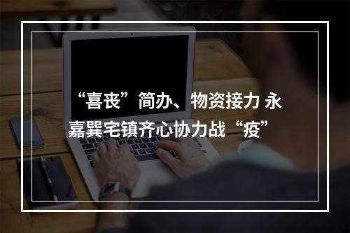 “喜丧”简办、物资接力 永嘉巽宅镇齐心协力战“疫”