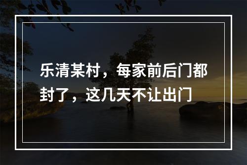 乐清某村，每家前后门都封了，这几天不让出门