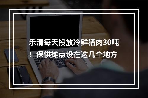 乐清每天投放冷鲜猪肉30吨！保供摊点设在这几个地方