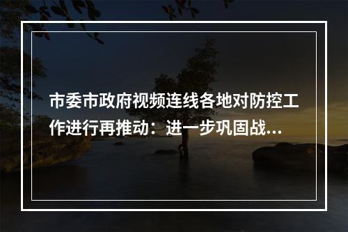 市委市政府视频连线各地对防控工作进行再推动：进一步巩固战果扭转战局