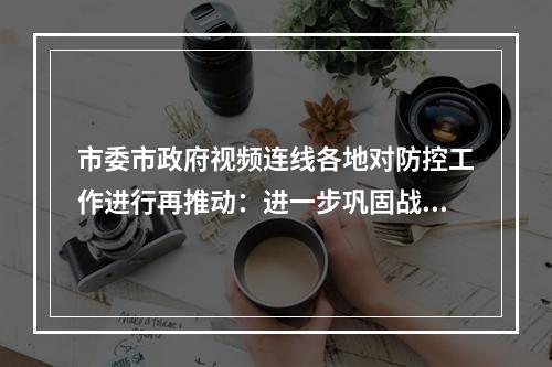 市委市政府视频连线各地对防控工作进行再推动：进一步巩固战果扭转战局