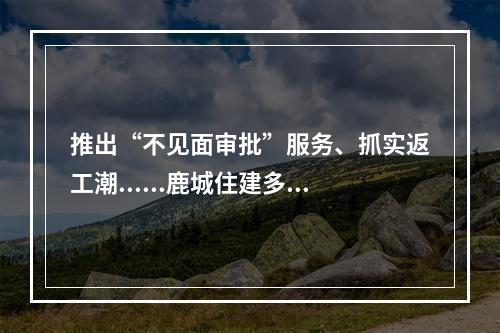 推出“不见面审批”服务、抓实返工潮......鹿城住建多措并举防控“战疫”
