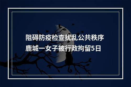 阻碍防疫检查扰乱公共秩序 鹿城一女子被行政拘留5日