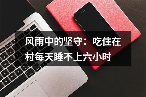 风雨中的坚守：吃住在村每天睡不上六小时