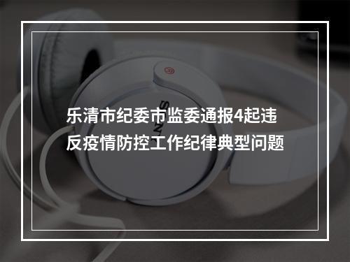 乐清市纪委市监委通报4起违反疫情防控工作纪律典型问题
