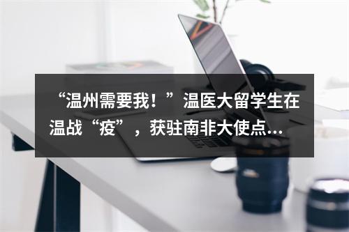 “温州需要我！”温医大留学生在温战“疫”，获驻南非大使点赞