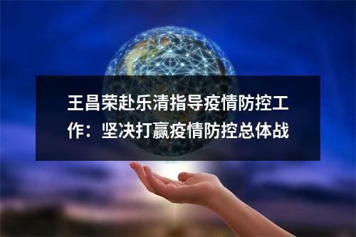 王昌荣赴乐清指导疫情防控工作：坚决打赢疫情防控总体战