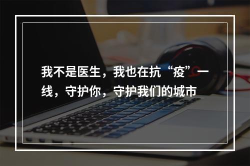 我不是医生，我也在抗“疫”一线，守护你，守护我们的城市