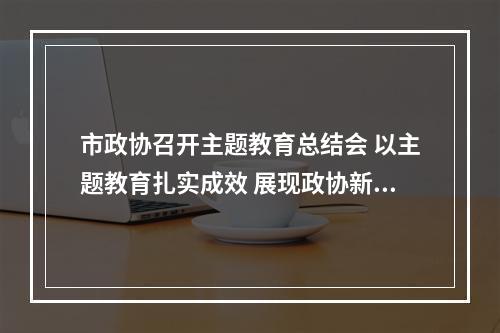市政协召开主题教育总结会 以主题教育扎实成效 展现政协新担当新作为