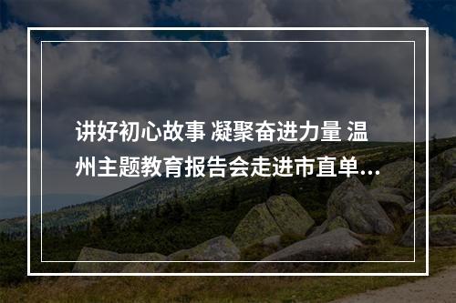 讲好初心故事 凝聚奋进力量 温州主题教育报告会走进市直单位
