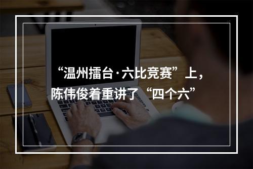 “温州擂台·六比竞赛”上，陈伟俊着重讲了“四个六”
