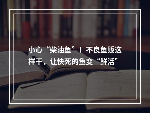 小心“柴油鱼”！不良鱼贩这样干，让快死的鱼变“鲜活”