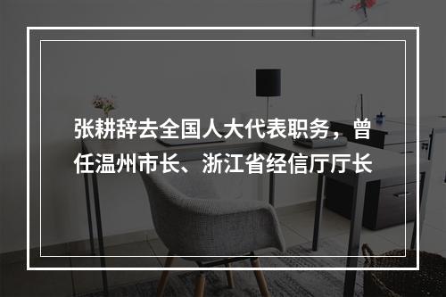张耕辞去全国人大代表职务，曾任温州市长、浙江省经信厅厅长