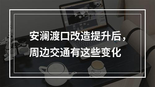 安澜渡口改造提升后，周边交通有这些变化