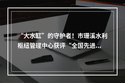 “大水缸”的守护者！市珊溪水利枢纽管理中心获评“全国先进集体”