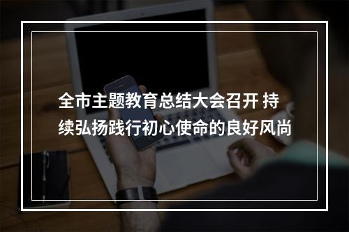 全市主题教育总结大会召开 持续弘扬践行初心使命的良好风尚