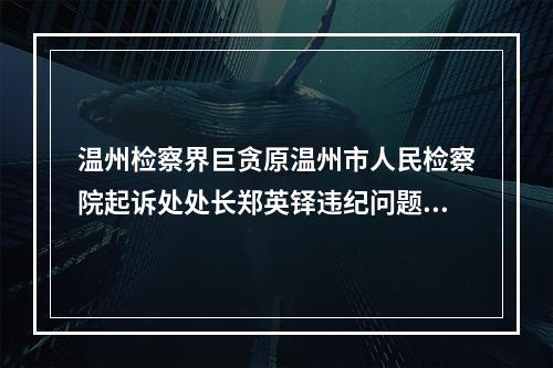 温州检察界巨贪原温州市人民检察院起诉处处长郑英铎违纪问题的举报
