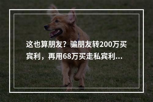 这也算朋友？骗朋友转200万买宾利，再用68万买走私宾利，剩下全吞了