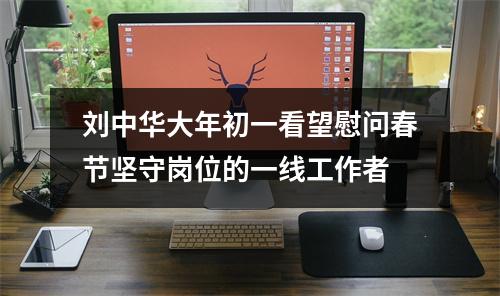 刘中华大年初一看望慰问春节坚守岗位的一线工作者