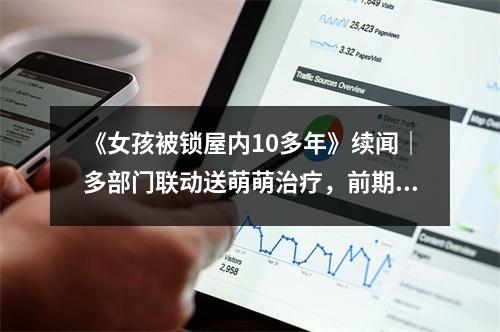 《女孩被锁屋内10多年》续闻｜多部门联动送萌萌治疗，前期费用由政府承担