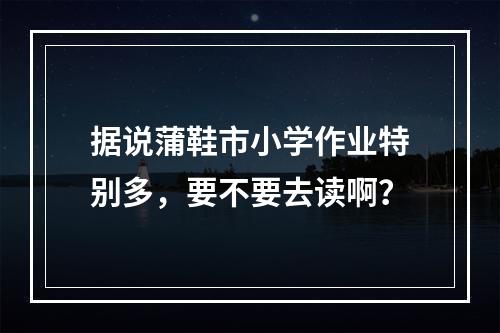 据说蒲鞋市小学作业特别多，要不要去读啊？
