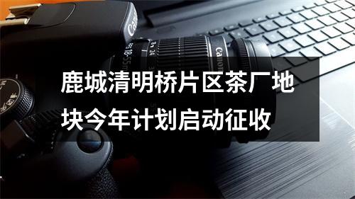 鹿城清明桥片区茶厂地块今年计划启动征收