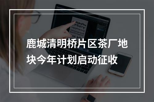 鹿城清明桥片区茶厂地块今年计划启动征收