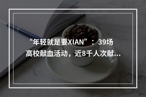 “年轻就是要XIAN”：39场高校献血活动，近8千人次献血