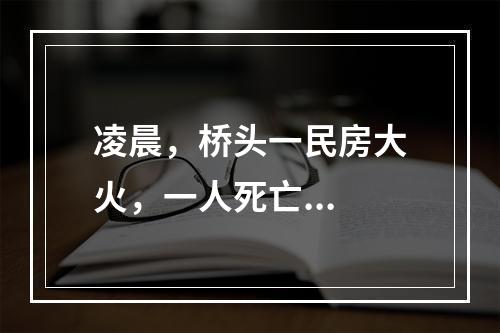 凌晨，桥头一民房大火，一人死亡...