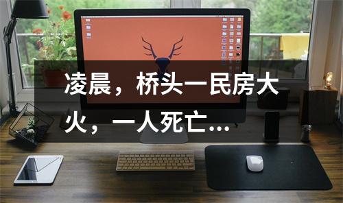凌晨，桥头一民房大火，一人死亡...
