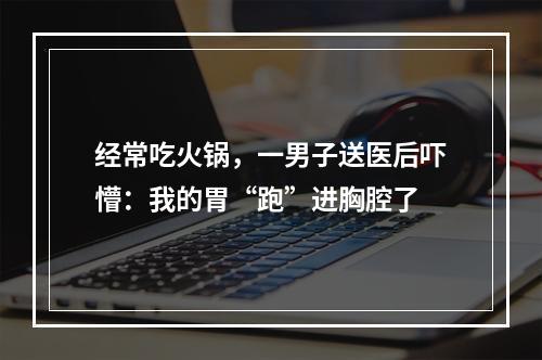 经常吃火锅，一男子送医后吓懵：我的胃“跑”进胸腔了