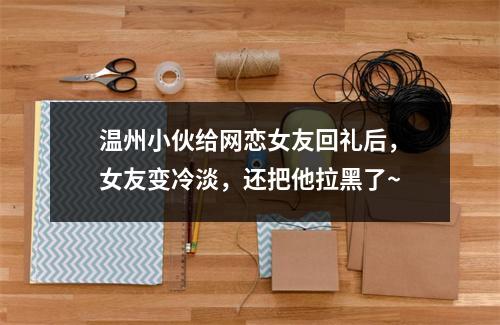 温州小伙给网恋女友回礼后，女友变冷淡，还把他拉黑了~