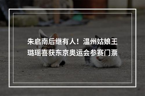朱启南后继有人！温州姑娘王璐瑶喜获东京奥运会参赛门票