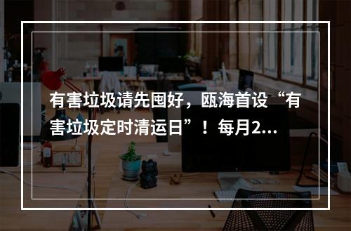 有害垃圾请先囤好，瓯海首设“有害垃圾定时清运日”！每月20日“上门取件”