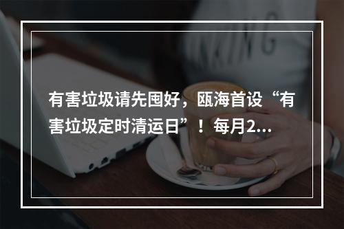 有害垃圾请先囤好，瓯海首设“有害垃圾定时清运日”！每月20日“上门取件”