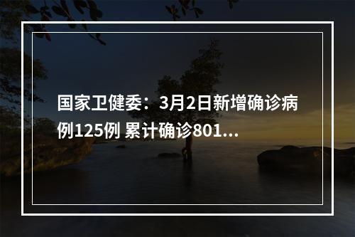 国家卫健委：3月2日新增确诊病例125例 累计确诊80151例
