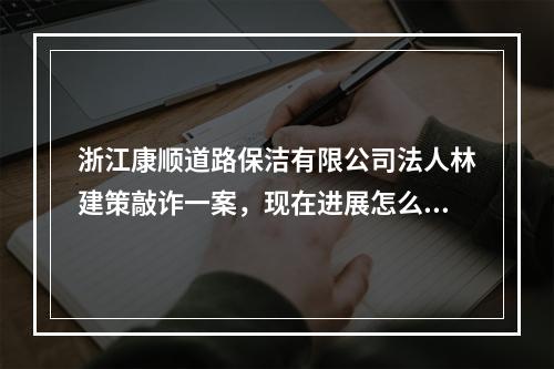 浙江康顺道路保洁有限公司法人林建策敲诈一案，现在进展怎么样了啊？