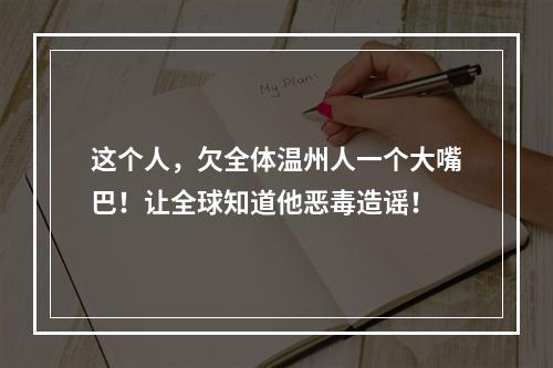 这个人，欠全体温州人一个大嘴巴！让全球知道他恶毒造谣！