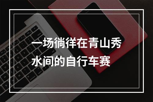 一场徜徉在青山秀水间的自行车赛