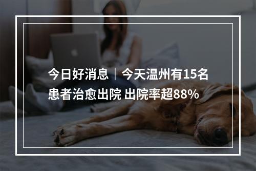 今日好消息｜今天温州有15名患者治愈出院 出院率超88%