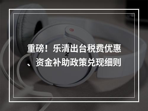 重磅！乐清出台税费优惠、资金补助政策兑现细则
