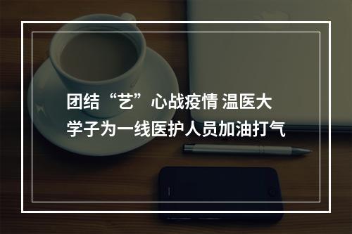 团结“艺”心战疫情 温医大学子为一线医护人员加油打气