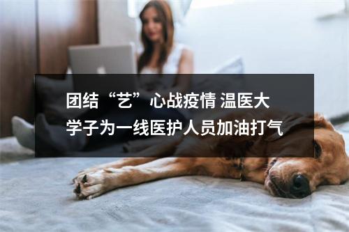 团结“艺”心战疫情 温医大学子为一线医护人员加油打气