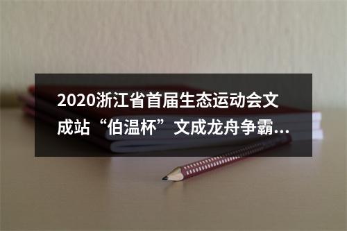 2020浙江省首届生态运动会文成站“伯温杯”文成龙舟争霸赛开赛 18支代表队水上竞技