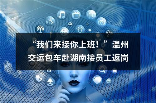 “我们来接你上班！”温州交运包车赴湖南接员工返岗