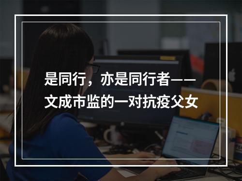 是同行，亦是同行者——文成市监的一对抗疫父女
